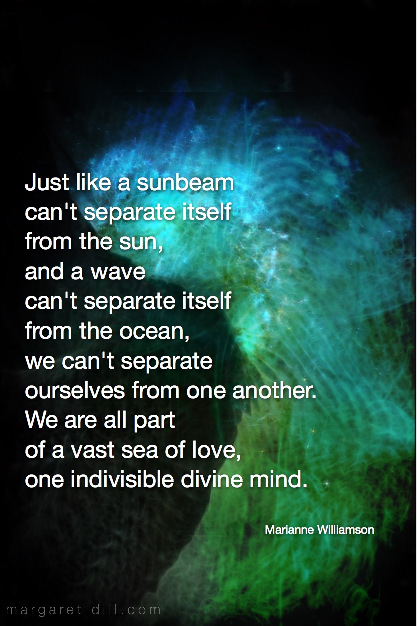 Just like a sunbeam can't separate itself from the sun, and a wave can't separate itself from the ocean, we can't separate ourselves from one another. We are all part of a vast sea of love, one indivisible divine mind Marianne Williamson Fractal Art by Margaret Dill #spiritualquotes #wordsofwisdom #Fractalart #AbstractArt #Margaretdill