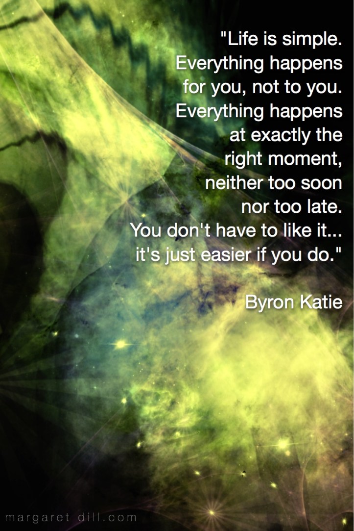 “Life is simple. Everything happens for you, not to you. Everything happens at exactly the right moment, neither too soon nor too late. You don't have to like it... it's just easier if you do.” Byron Katie - #spiritualquotes  #wordsofwisdom #Fractalart #AbstractArt #Margaretdill