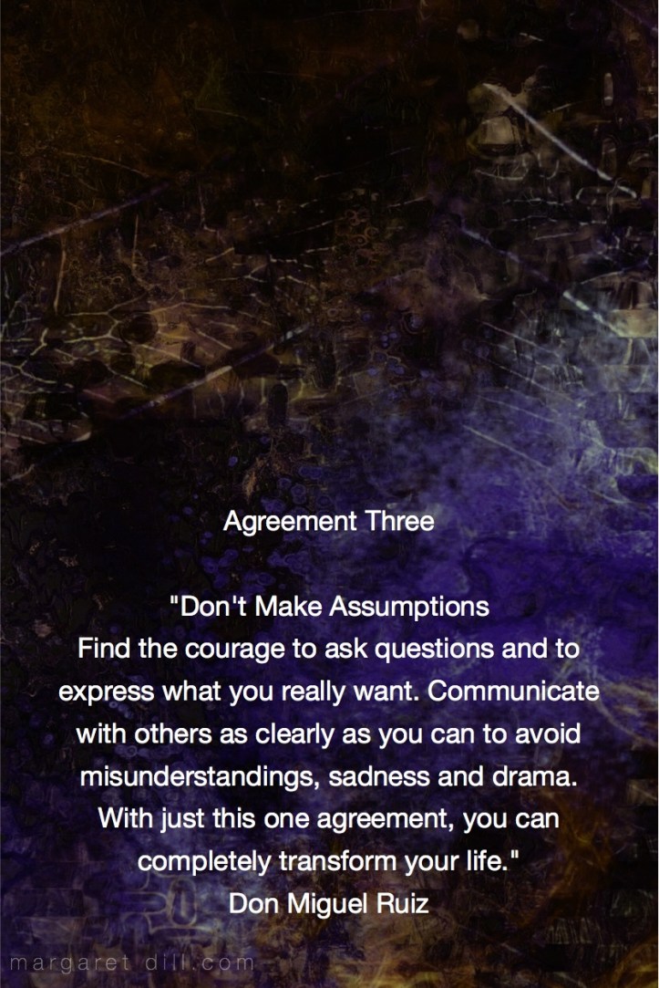 Agreement Three- Don't Make Assumptions. Find the courage to ask questions and to express what you really want. Communicate with others as clearly as you can to avoid misunderstandings, sadness and drama. With just this one agreement, you can completely transform your life. Miguel Ruiz Fractal Art by Margaret Dill #spiritualquotes #wordsofwisdom #Fractalart #AbstractArt #Margaretdill