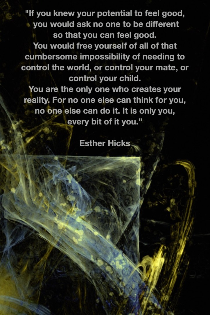 If you knew your potential to feel good, you would ask no one to be different so that you can feel good. You would free yourself of all of that cumbersome impossibility of needing to control the world, or control your mate, or control your child. You are the only one who creates your reality. For no one else can think for you, no one else can do it. It is only you, every bit of it you. Esther Hicks Fractal Art by Margaret Dill #spiritualquotes #wordsofwisdom #Fractalart #AbstractArt #Margaretdill